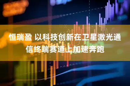 恒瑞盈 以科技创新在卫星激光通信终端赛道上加速奔跑