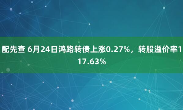配先查 6月24日鸿路转债上涨0.27%，转股溢价率117.63%