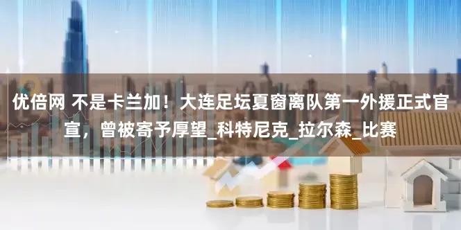 优倍网 不是卡兰加！大连足坛夏窗离队第一外援正式官宣，曾被寄予厚望_科特尼克_拉尔森_比赛