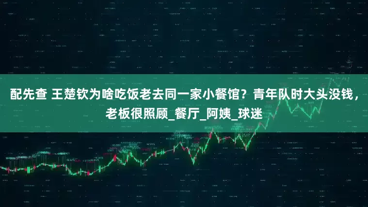 配先查 王楚钦为啥吃饭老去同一家小餐馆？青年队时大头没钱，老板很照顾_餐厅_阿姨_球迷