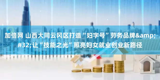 加倍网 山西大同云冈区打造“妇字号”劳务品牌&#32;让“技能之光”照亮妇女就业创业新路径