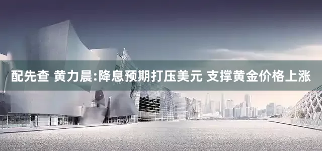 配先查 黄力晨:降息预期打压美元 支撑黄金价格上涨