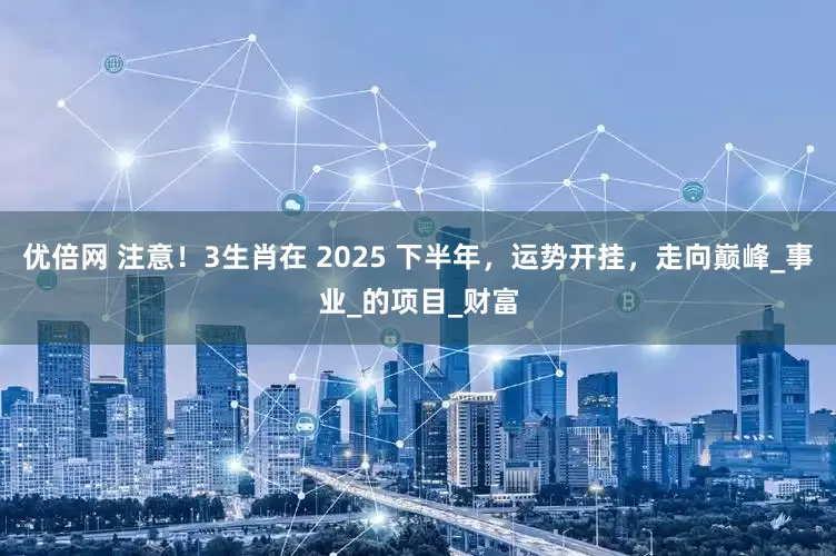 优倍网 注意！3生肖在 2025 下半年，运势开挂，走向巅峰_事业_的项目_财富