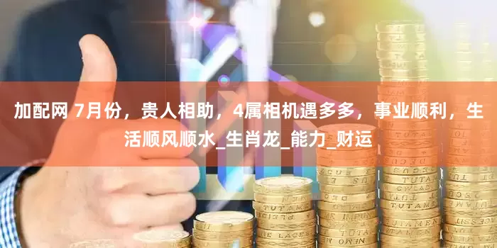加配网 7月份，贵人相助，4属相机遇多多，事业顺利，生活顺风顺水_生肖龙_能力_财运
