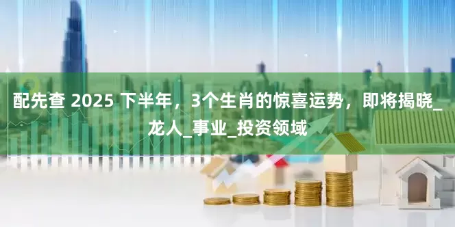 配先查 2025 下半年，3个生肖的惊喜运势，即将揭晓_龙人_事业_投资领域