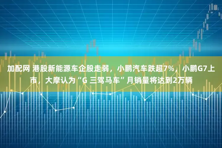 加配网 港股新能源车企股走弱，小鹏汽车跌超7%，小鹏G7上市，大摩认为“G 三驾马车”月销量将达到2万辆