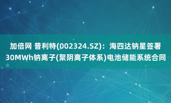 加倍网 普利特(002324.SZ)：海四达钠星签署30MWh钠离子(聚阴离子体系)电池储能系统合同