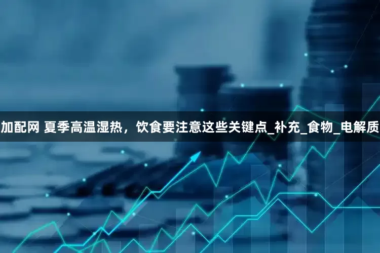 加配网 夏季高温湿热，饮食要注意这些关键点_补充_食物_电解质