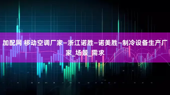 加配网 移动空调厂家—浙江诺胜—诺美胜—制冷设备生产厂家_场景_需求