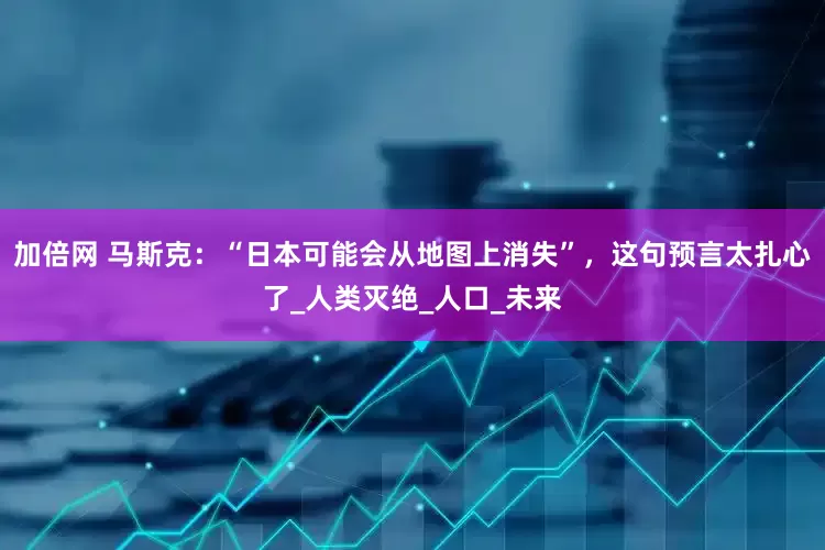 加倍网 马斯克：“日本可能会从地图上消失”，这句预言太扎心了_人类灭绝_人口_未来