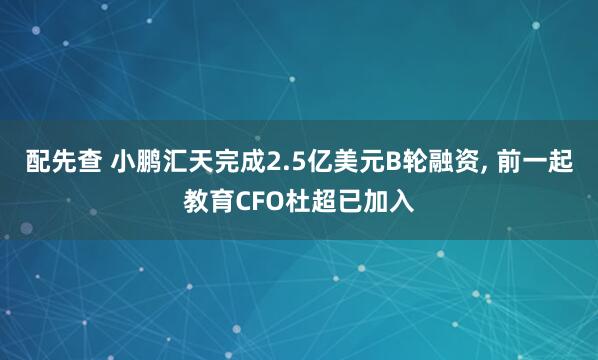 配先查 小鹏汇天完成2.5亿美元B轮融资, 前一起教育CFO杜超已加入