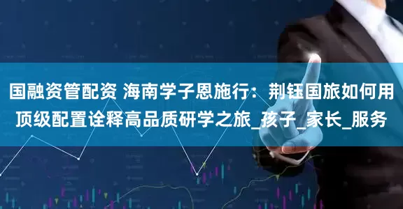 国融资管配资 海南学子恩施行：荆钰国旅如何用顶级配置诠释高品质研学之旅_孩子_家长_服务