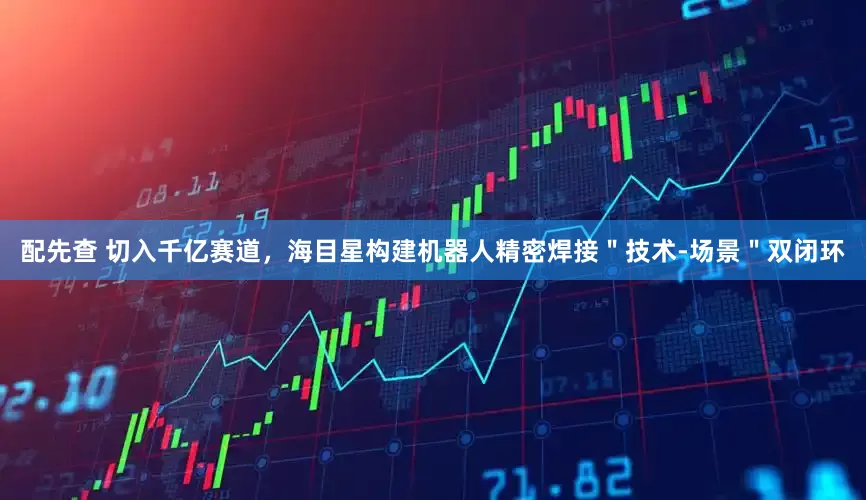配先查 切入千亿赛道，海目星构建机器人精密焊接＂技术-场景＂双闭环