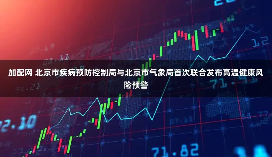 加配网 北京市疾病预防控制局与北京市气象局首次联合发布高温健康风险预警