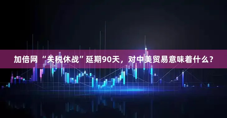 加倍网 “关税休战”延期90天，对中美贸易意味着什么？