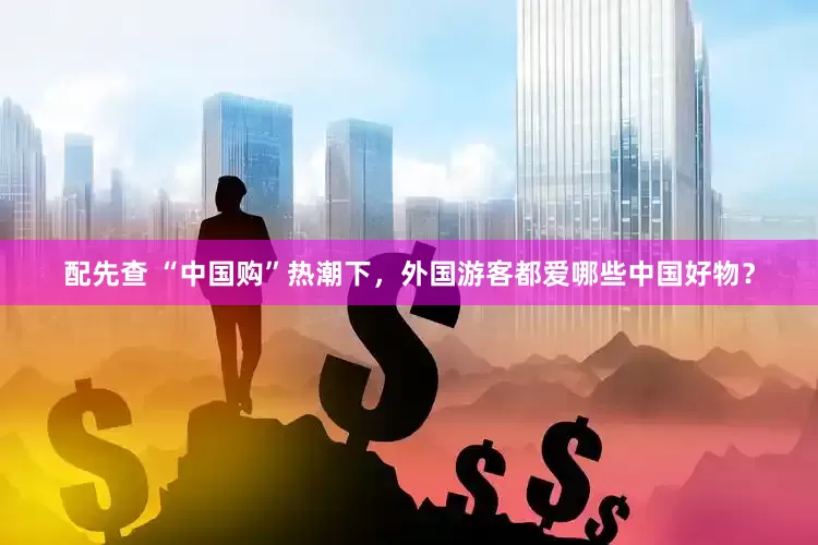 配先查 “中国购”热潮下，外国游客都爱哪些中国好物？
