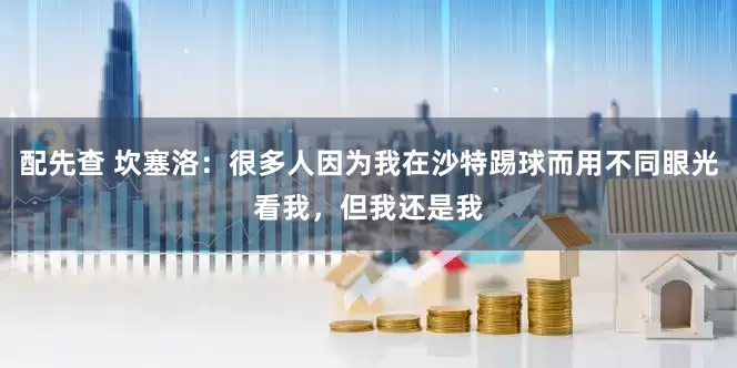 配先查 坎塞洛：很多人因为我在沙特踢球而用不同眼光看我，但我还是我