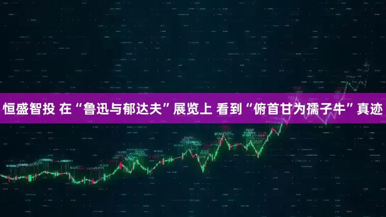 恒盛智投 在“鲁迅与郁达夫”展览上 看到“俯首甘为孺子牛”真迹