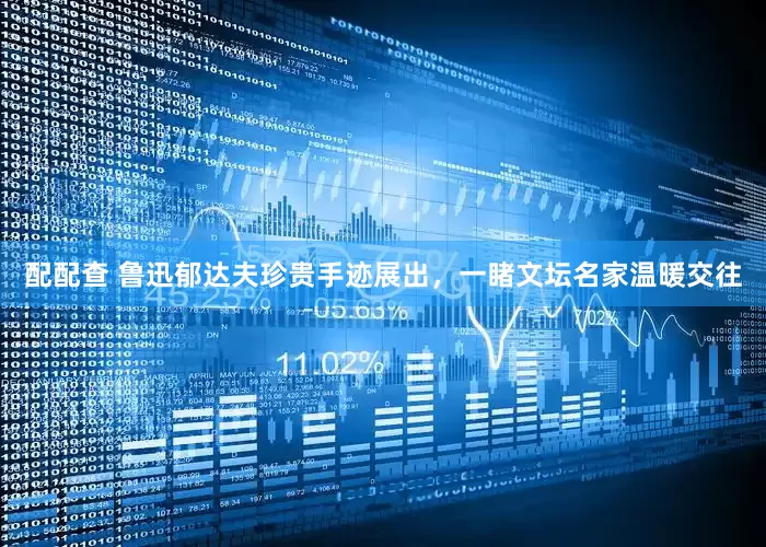 配配查 鲁迅郁达夫珍贵手迹展出，一睹文坛名家温暖交往