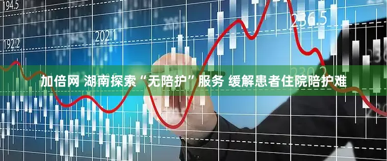 加倍网 湖南探索“无陪护”服务 缓解患者住院陪护难