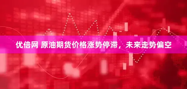 优倍网 原油期货价格涨势停滞，未来走势偏空