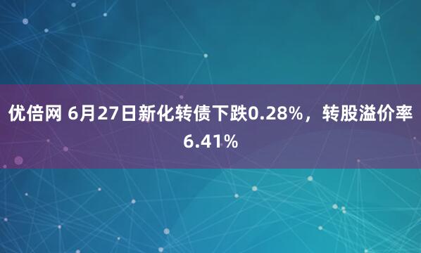 优倍网 6月27日新化转债下跌0.28%，转股溢价率6.41%