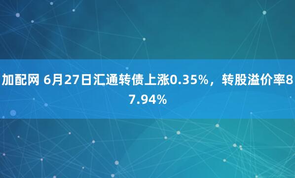 加配网 6月27日汇通转债上涨0.35%,转股溢价率87.94%