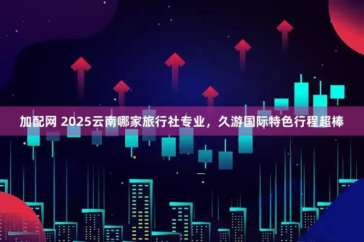 加配网 2025云南哪家旅行社专业，久游国际特色行程超棒