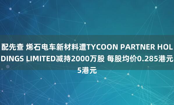 配先查 烯石电车新材料遭TYCOON PARTNER HOLDINGS LIMITED减持2000万股 每股均价0.285港元