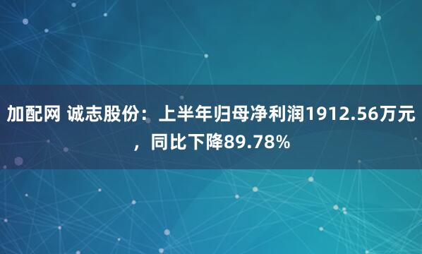 加配网 诚志股份：上半年归母净利润1912.56万元，同比下降89.78%