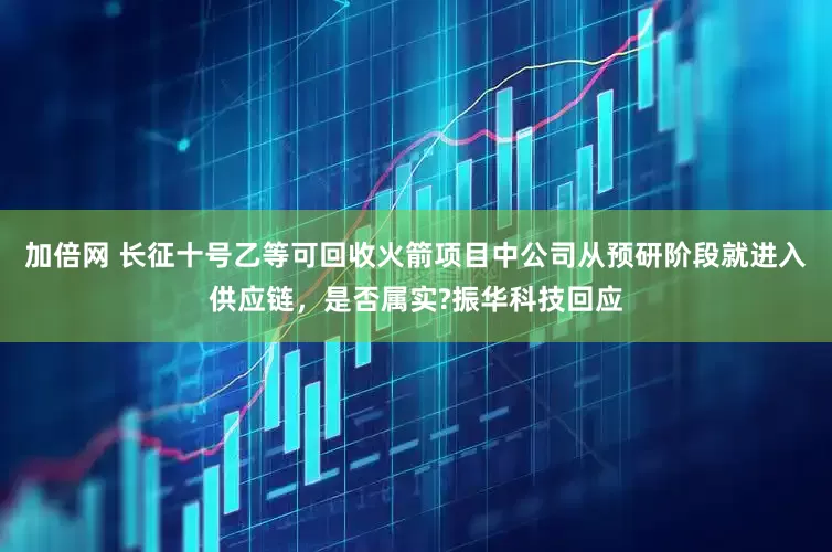 加倍网 长征十号乙等可回收火箭项目中公司从预研阶段就进入供应链，是否属实?振华科技回应