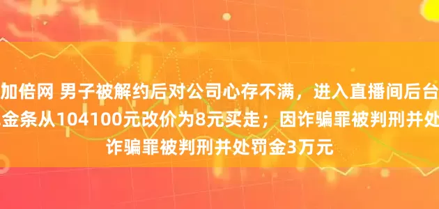 加倍网 男子被解约后对公司心存不满，进入直播间后台，将100克金条从104100元改价为8元买走；因诈骗罪被判刑并处罚金3万元