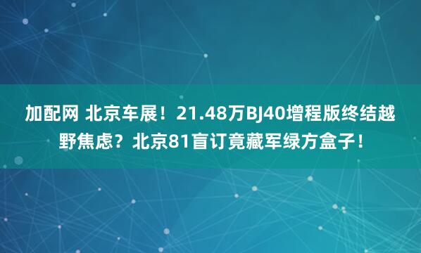 加配网 北京车展！21.48万BJ40增程版终结越野焦虑？北京81盲订竟藏军绿方盒子！