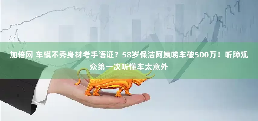 加倍网 车模不秀身材考手语证？58岁保洁阿姨唠车破500万！听障观众第一次听懂车太意外